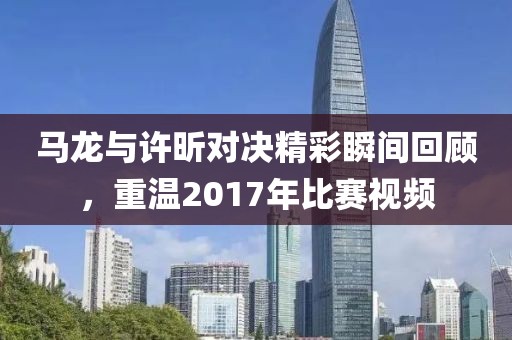 馬龍與許昕對(duì)決精彩瞬間回顧，重溫2017年比賽視頻