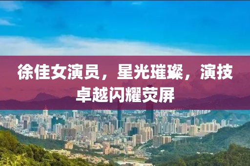 徐佳女演員，星光璀璨，演技卓越閃耀熒屏