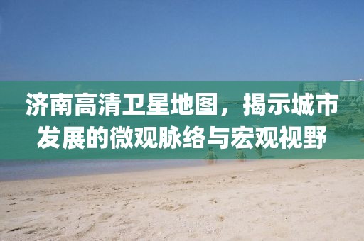 濟南高清衛(wèi)星地圖，揭示城市發(fā)展的微觀脈絡(luò)與宏觀視野