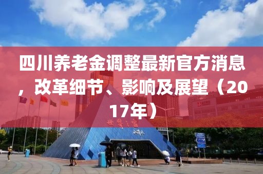 四川養(yǎng)老金調(diào)整最新官方消息，改革細(xì)節(jié)、影響及展望（2017年）