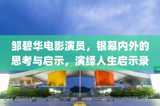 鄒碧華電影演員,銀幕內(nèi)外的思考與啟示,演繹人生啟示錄