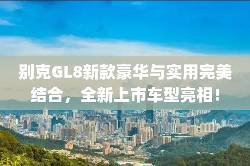 別克GL8新款豪華與實用完美結(jié)合，全新上市車型亮相！