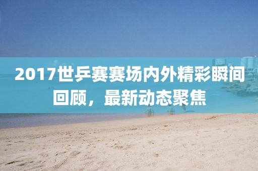 2017世乒賽賽場(chǎng)內(nèi)外精彩瞬間回顧，最新動(dòng)態(tài)聚焦