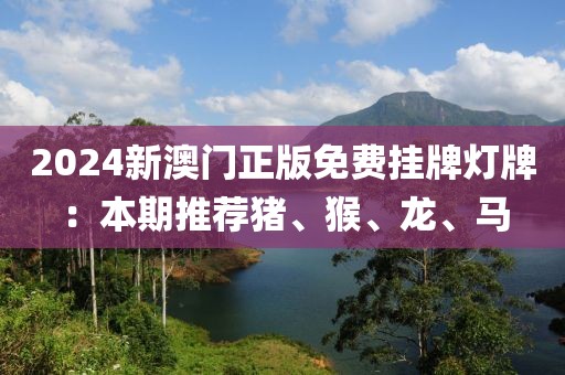 2024新澳門(mén)正版免費(fèi)掛牌燈牌：本期推薦豬、猴、龍、馬