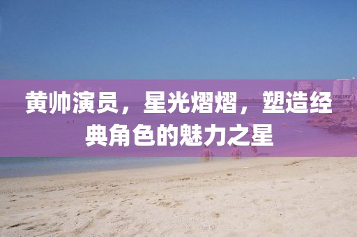 黃帥演員，星光熠熠，塑造經(jīng)典角色的魅力之星