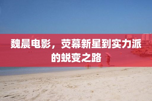 魏晨電影，熒幕新星到實(shí)力派的蛻變之路