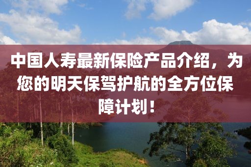 中國(guó)人壽最新保險(xiǎn)產(chǎn)品介紹,為您的明天保駕護(hù)航的全方位保障計(jì)劃!