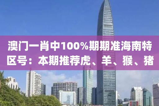 澳門一肖中100%期期準海南特區(qū)號：本期推薦虎、羊、猴、豬