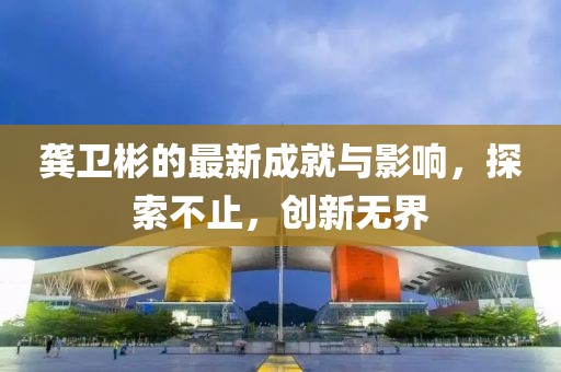 龔衛(wèi)彬的最新成就與影響，探索不止，創(chuàng)新無界