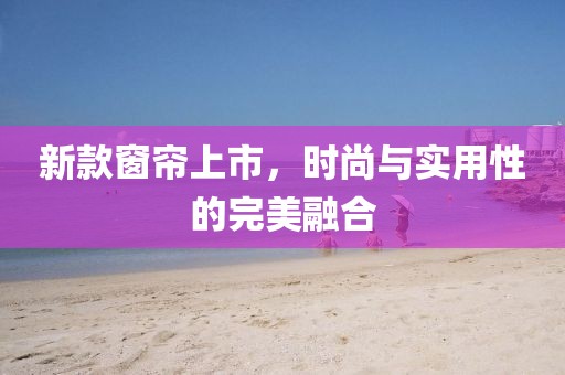 新款窗簾上市，時尚與實用性的完美融合