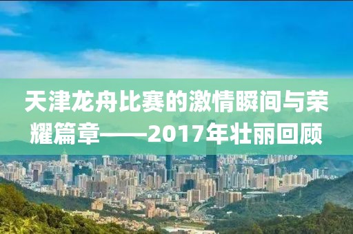 天津龍舟比賽的激情瞬間與榮耀篇章——2017年壯麗回顧