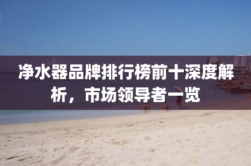 凈水器品牌排行榜前十深度解析，市場領(lǐng)導(dǎo)者一覽