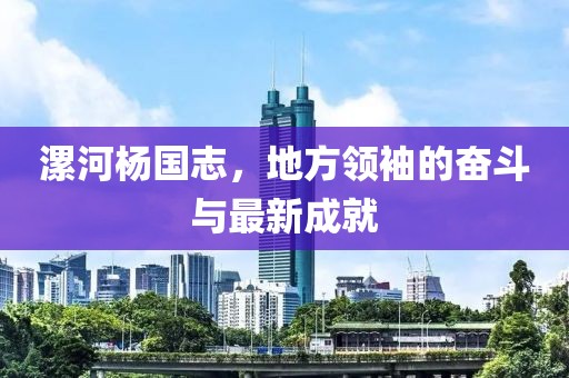 漯河楊國志，地方領袖的奮斗與最新成就