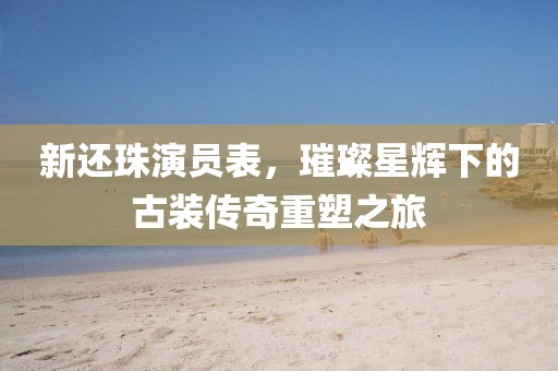 新還珠演員表，璀璨星輝下的古裝傳奇重塑之旅