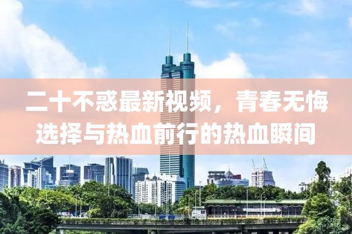 二十不惑最新視頻，青春無悔選擇與熱血前行的熱血瞬間