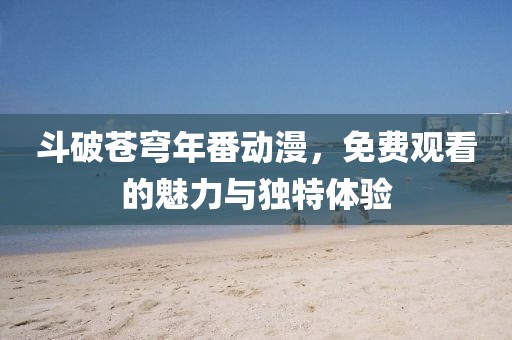 斗破蒼穹年番動漫，免費觀看的魅力與獨特體驗