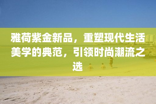 雅荷紫金新品，重塑現(xiàn)代生活美學的典范，引領(lǐng)時尚潮流之選
