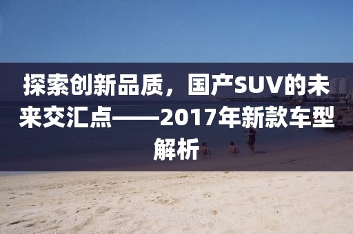 探索創(chuàng)新品質(zhì)，國(guó)產(chǎn)SUV的未來(lái)交匯點(diǎn)——2017年新款車(chē)型解析