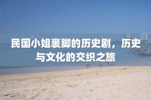 民國小姐裹腳的歷史劇,歷史與文化的交織之旅