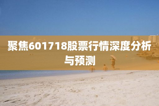聚焦601718股票行情深度分析與預(yù)測(cè)