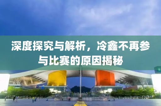 深度探究與解析，冷鑫不再參與比賽的原因揭秘