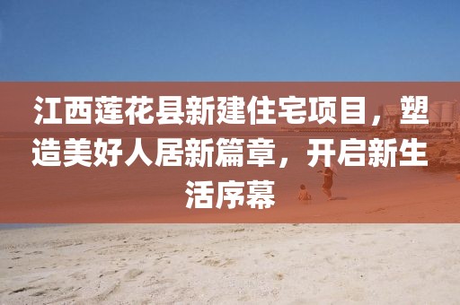 江西蓮花縣新建住宅項(xiàng)目，塑造美好人居新篇章，開啟新生活序幕