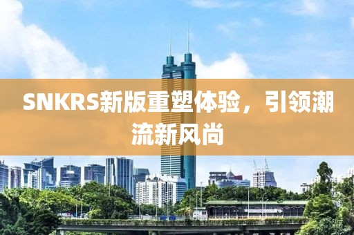 SNKRS新版重塑體驗(yàn)，引領(lǐng)潮流新風(fēng)尚