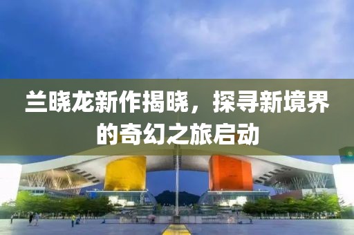 蘭曉龍新作揭曉，探尋新境界的奇幻之旅啟動(dòng)