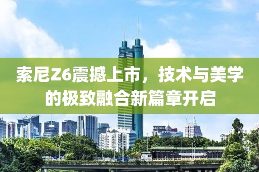 索尼Z6震撼上市，技術(shù)與美學(xué)的極致融合新篇章開啟