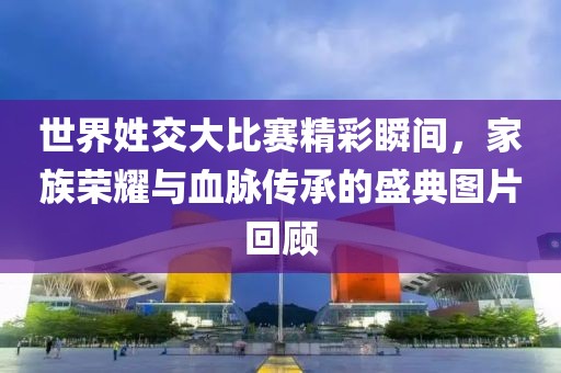 世界姓交大比賽精彩瞬間，家族榮耀與血脈傳承的盛典圖片回顧