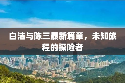 白潔與陳三最新篇章，未知旅程的探險者