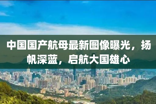 中國國產航母最新圖像曝光，揚帆深藍，啟航大國雄心