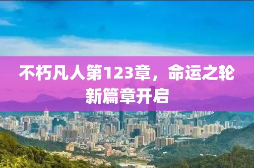 不朽凡人第123章，命運(yùn)之輪新篇章開啟