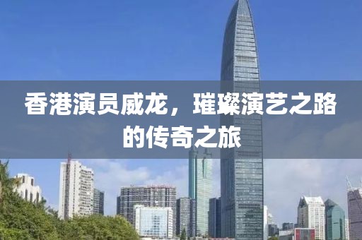 香港演員威龍,璀璨演藝之路的傳奇之旅