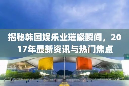 揭秘韓國(guó)娛樂(lè)業(yè)璀璨瞬間，2017年最新資訊與熱門(mén)焦點(diǎn)