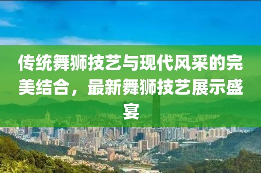 傳統(tǒng)舞獅技藝與現(xiàn)代風(fēng)采的完美結(jié)合,最新舞獅技藝展示盛宴