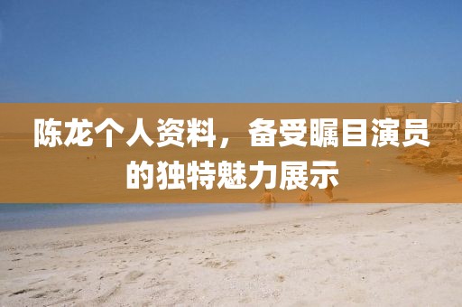 陳龍個人資料，備受矚目演員的獨特魅力展示