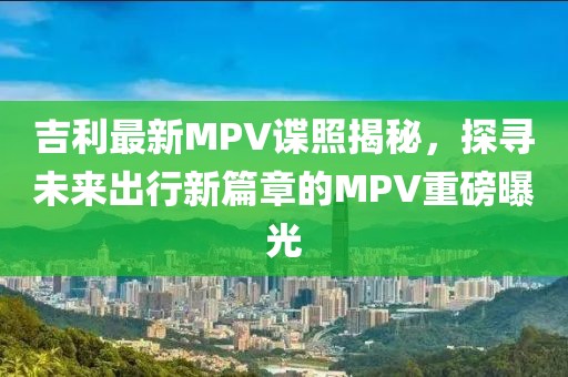 吉利最新MPV諜照揭秘，探尋未來(lái)出行新篇章的MPV重磅曝光