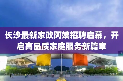 長沙最新家政阿姨招聘啟幕，開啟高品質(zhì)家庭服務(wù)新篇章