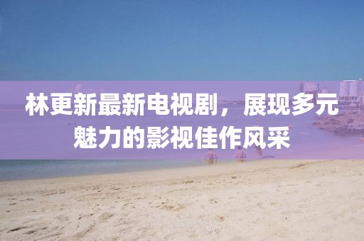 林更新最新電視劇，展現(xiàn)多元魅力的影視佳作風(fēng)采