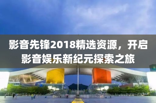 影音先鋒2018精選資源，開啟影音娛樂新紀(jì)元探索之旅