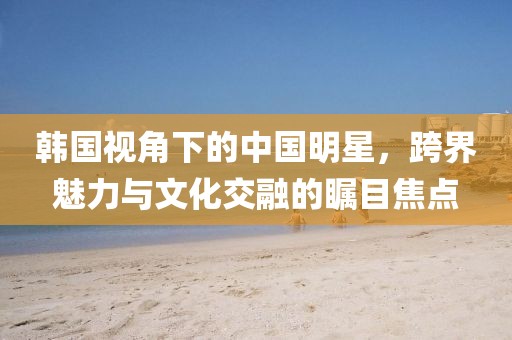 韓國視角下的中國明星，跨界魅力與文化交融的矚目焦點(diǎn)