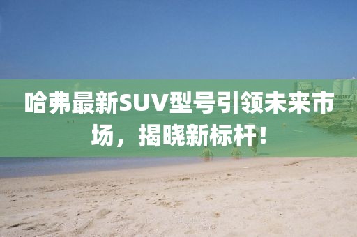 哈弗最新SUV型號引領(lǐng)未來市場，揭曉新標(biāo)桿！