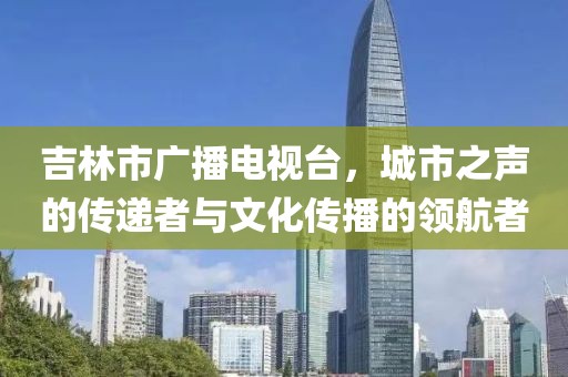 吉林市廣播電視臺,城市之聲的傳遞者與文化傳播的領(lǐng)航者