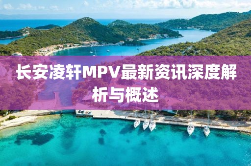 長安凌軒MPV最新資訊深度解析與概述