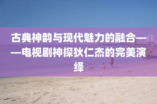 古典神韻與現(xiàn)代魅力的融合——電視劇神探狄仁杰的完美演繹