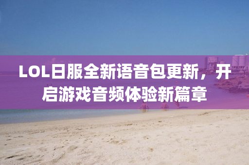 LOL日服全新語音包更新，開啟游戲音頻體驗新篇章