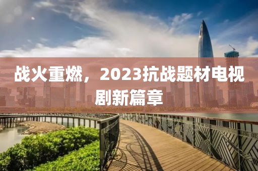 戰(zhàn)火重燃，2023抗戰(zhàn)題材電視劇新篇章