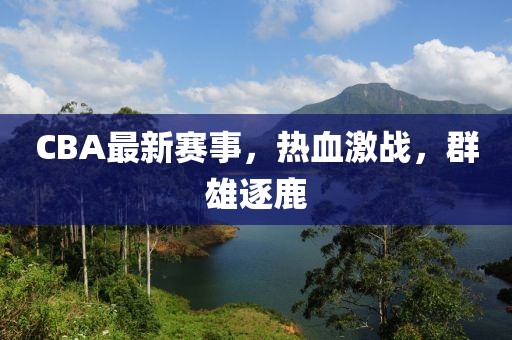 CBA最新賽事，熱血激戰(zhàn)，群雄逐鹿