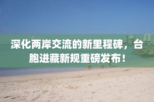 深化兩岸交流的新里程碑，臺(tái)胞進(jìn)藏新規(guī)重磅發(fā)布！